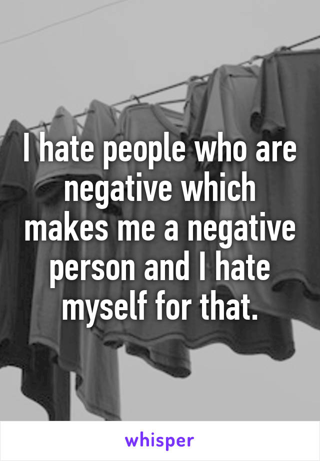 I hate people who are negative which makes me a negative person and I hate myself for that.