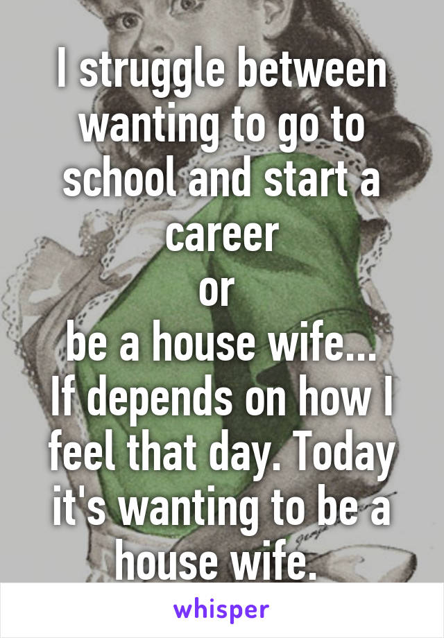 I struggle between wanting to go to school and start a career
or 
be a house wife...
If depends on how I feel that day. Today it's wanting to be a house wife. 