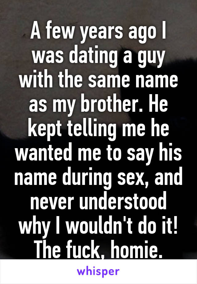 A few years ago I was dating a guy with the same name as my brother. He kept telling me he wanted me to say his name during sex, and never understood why I wouldn't do it! The fuck, homie.