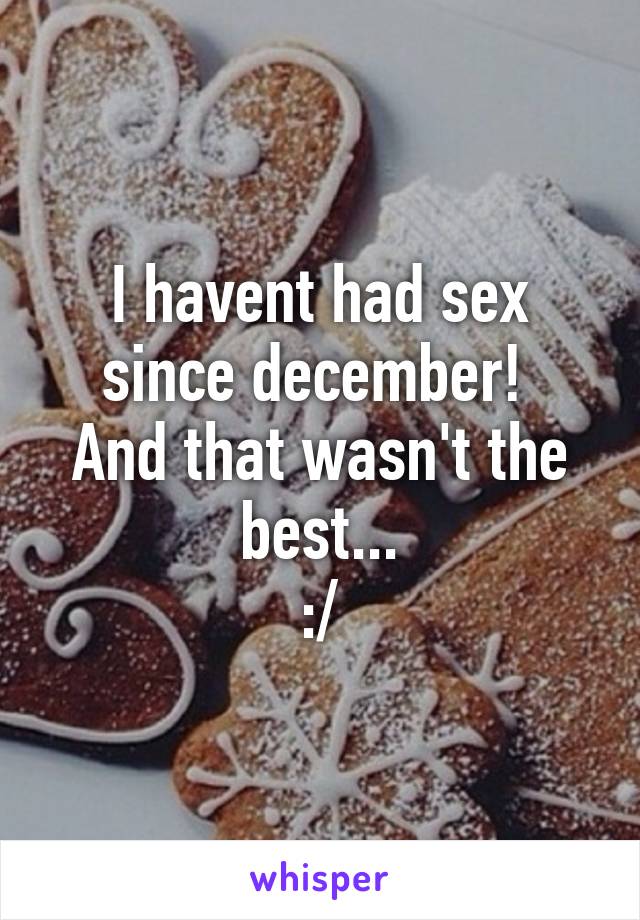 I havent had sex since december! 
And that wasn't the best...
:/