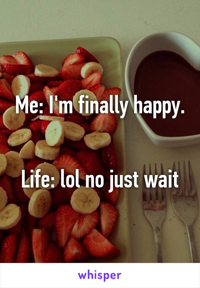 Me: I'm finally happy. 

Life: lol no just wait