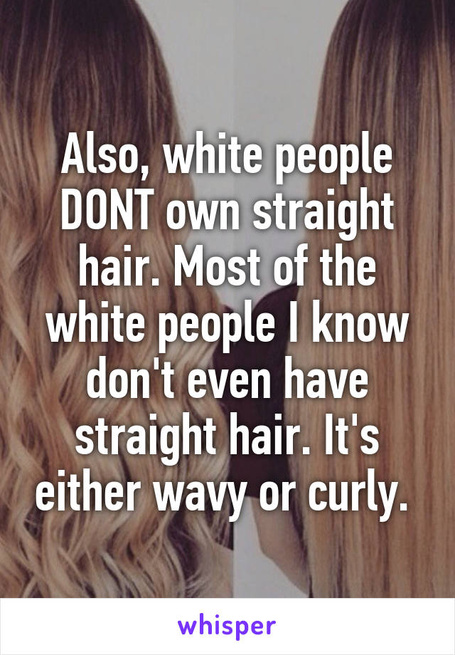 Also, white people DONT own straight hair. Most of the white people I know don't even have straight hair. It's either wavy or curly. 