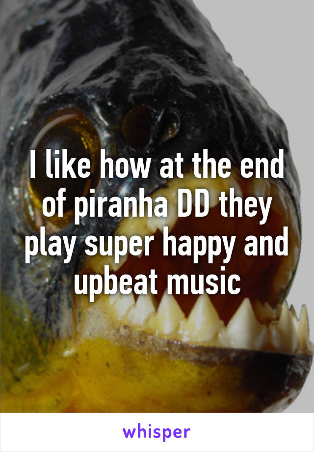 I like how at the end of piranha DD they play super happy and upbeat music