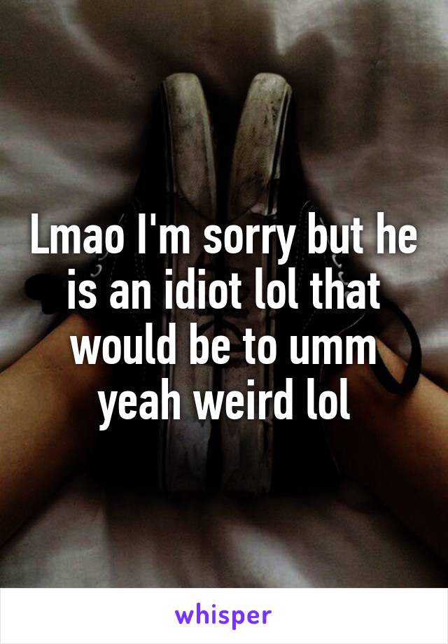 Lmao I'm sorry but he is an idiot lol that would be to umm yeah weird lol