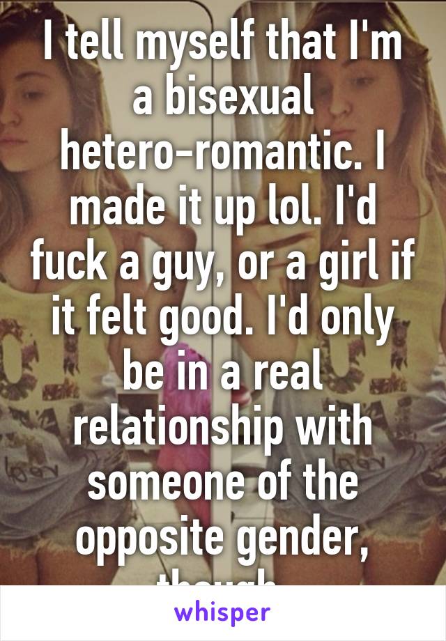 I tell myself that I'm a bisexual hetero-romantic. I made it up lol. I'd fuck a guy, or a girl if it felt good. I'd only be in a real relationship with someone of the opposite gender, though.