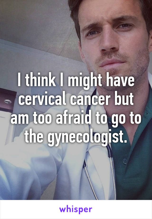 I think I might have cervical cancer but am too afraid to go to the gynecologist.