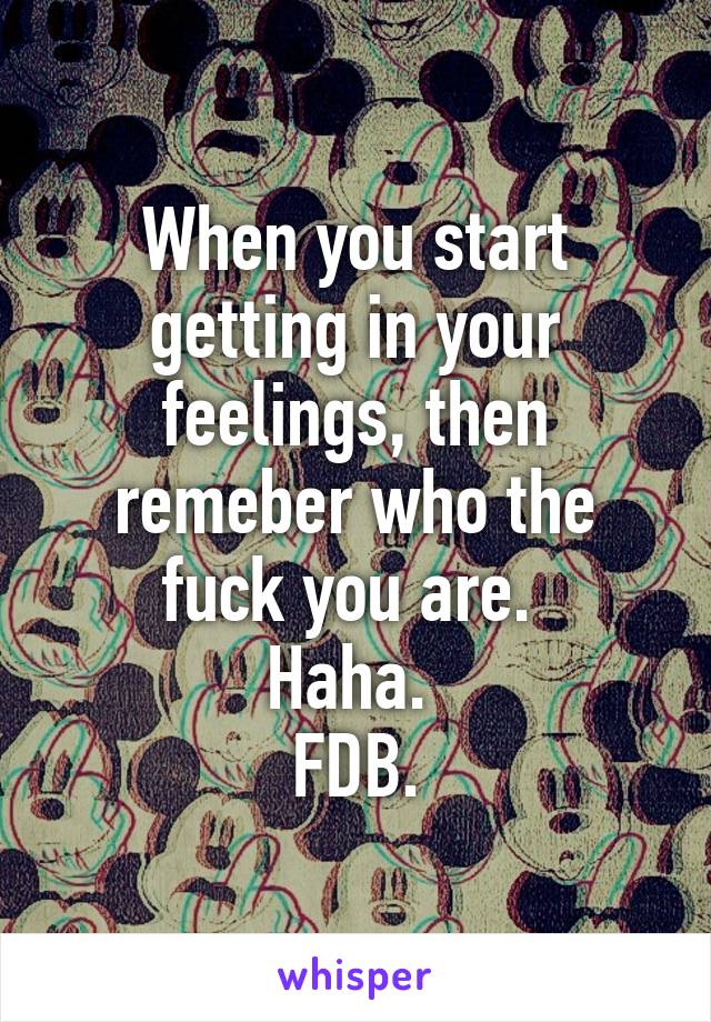 When you start getting in your feelings, then remeber who the fuck you are. 
Haha. 
FDB.