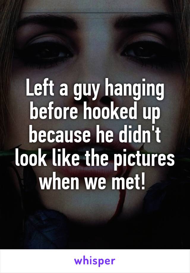 Left a guy hanging before hooked up because he didn't look like the pictures when we met! 