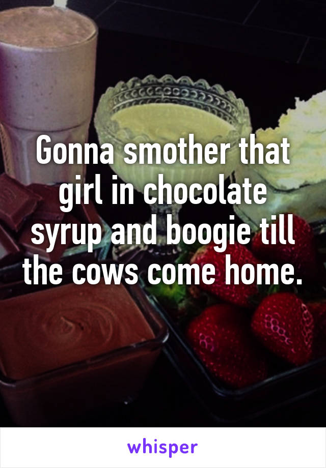 Gonna smother that girl in chocolate syrup and boogie till the cows come home. 