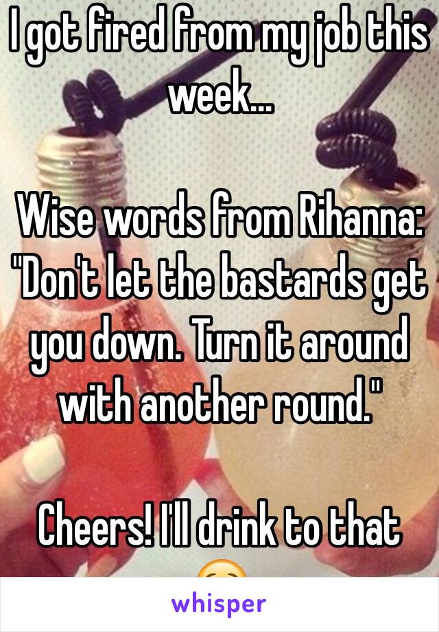 I got fired from my job this week...

Wise words from Rihanna:
"Don't let the bastards get you down. Turn it around with another round."

Cheers! I'll drink to that 😌