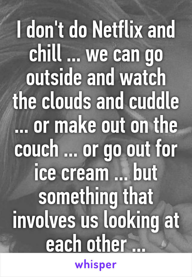 I don't do Netflix and chill ... we can go outside and watch the clouds and cuddle ... or make out on the couch ... or go out for ice cream ... but something that involves us looking at each other ...