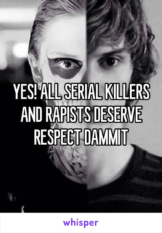 YES! ALL SERIAL KILLERS AND RAPISTS DESERVE RESPECT DAMMIT