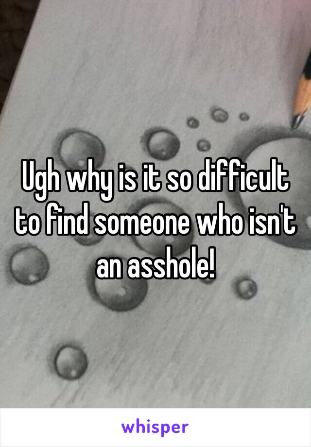 Ugh why is it so difficult to find someone who isn't an asshole!