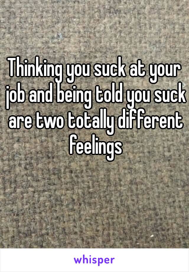 Thinking you suck at your job and being told you suck are two totally different feelings