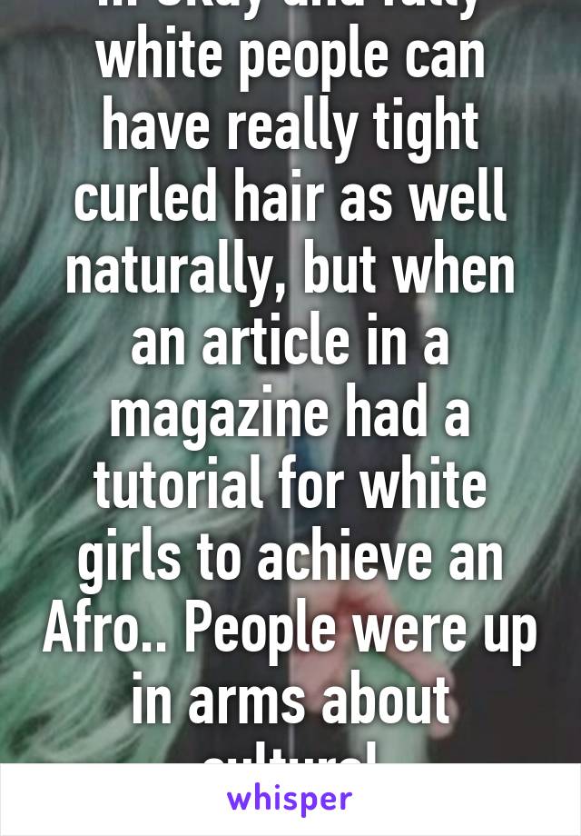 ... Okay and fully white people can have really tight curled hair as well naturally, but when an article in a magazine had a tutorial for white girls to achieve an Afro.. People were up in arms about cultural appropriation. 