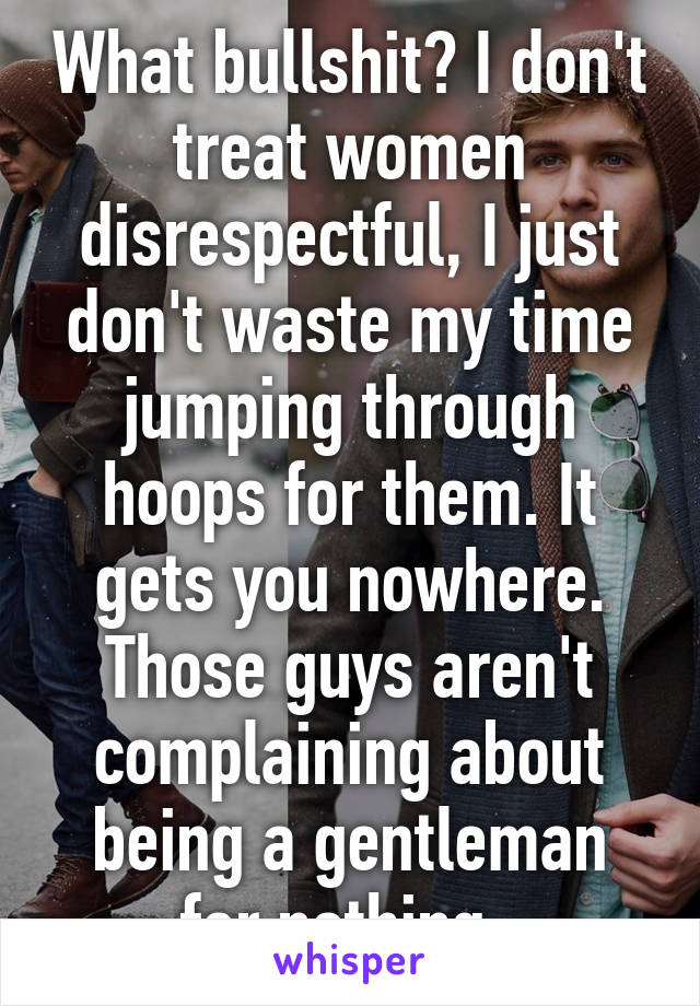 What bullshit? I don't treat women disrespectful, I just don't waste my time jumping through hoops for them. It gets you nowhere. Those guys aren't complaining about being a gentleman for nothing. 