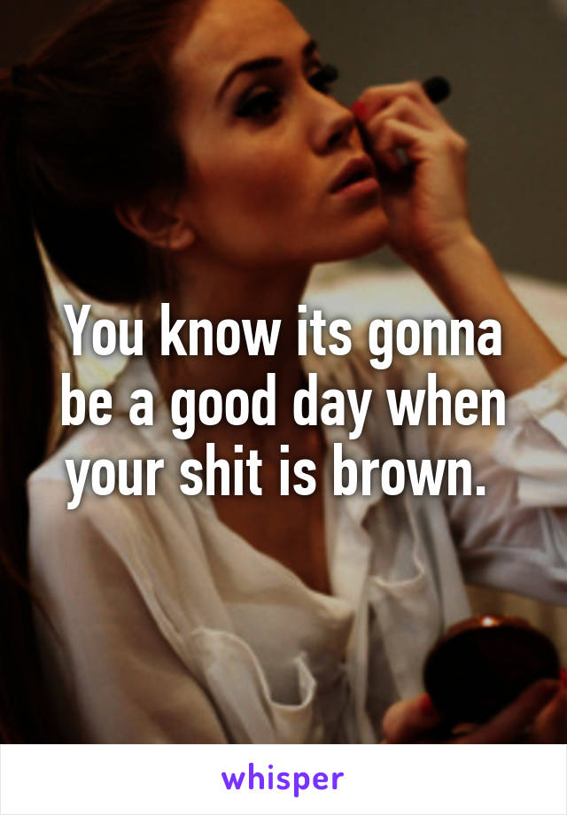 You know its gonna be a good day when your shit is brown. 