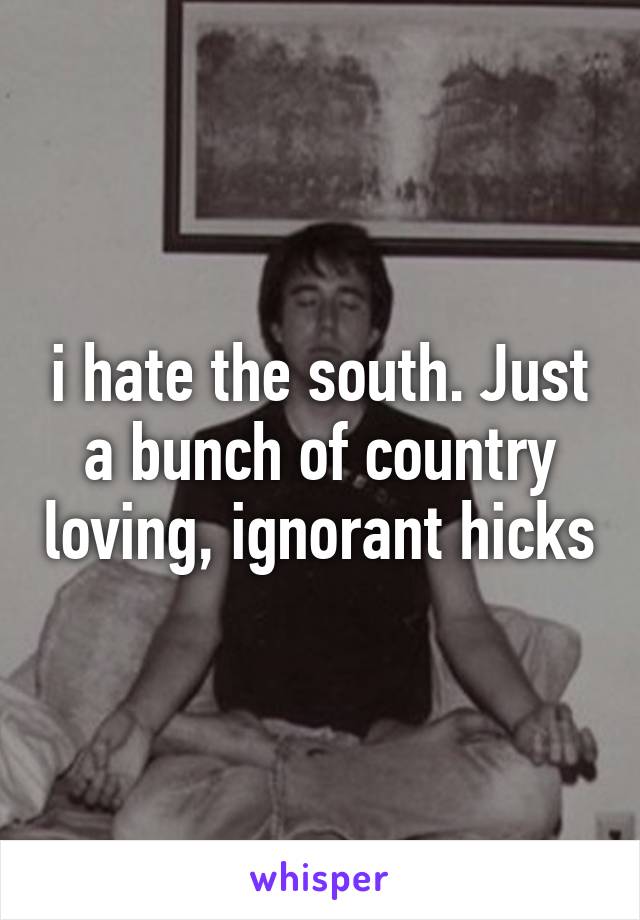 i hate the south. Just a bunch of country loving, ignorant hicks