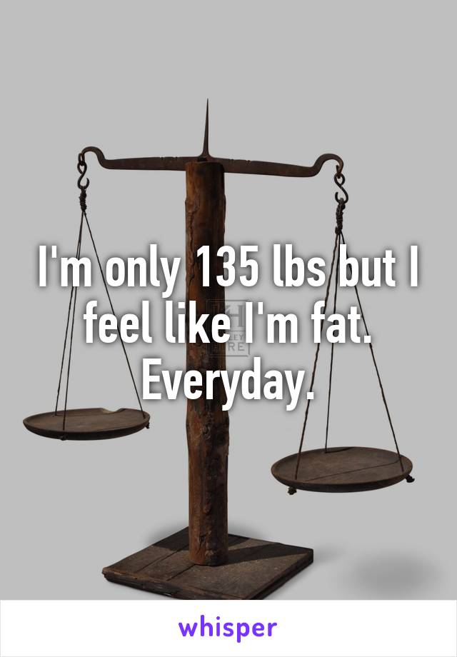 I'm only 135 lbs but I feel like I'm fat.
Everyday.