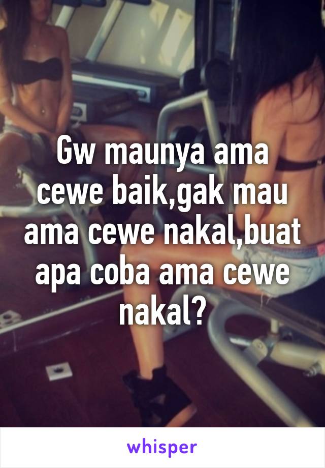 Gw maunya ama cewe baik,gak mau ama cewe nakal,buat apa coba ama cewe nakal?