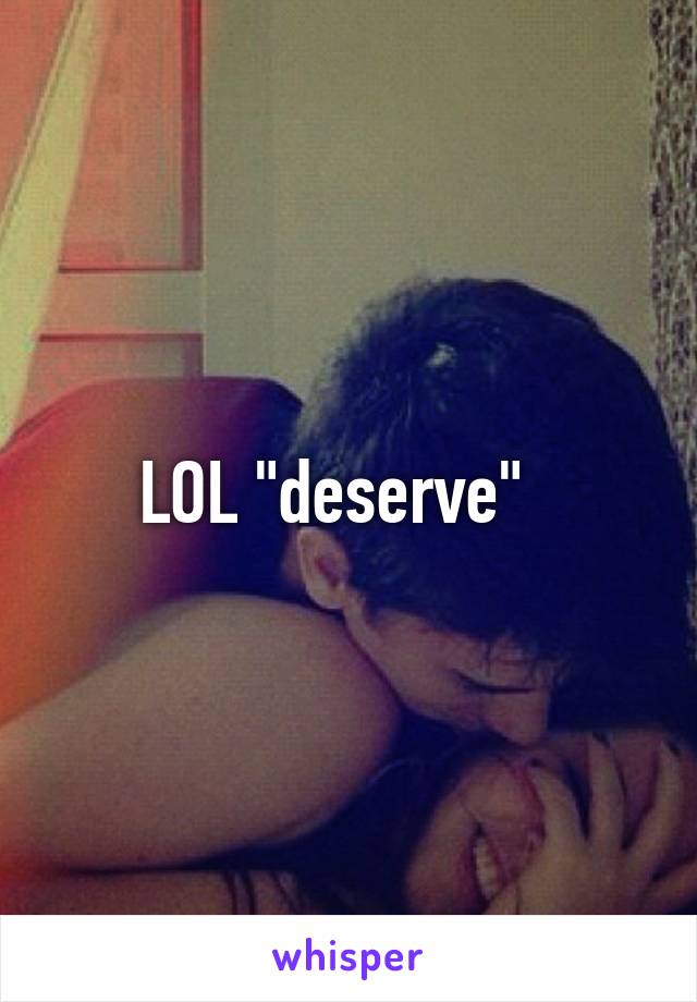 LOL "deserve"  