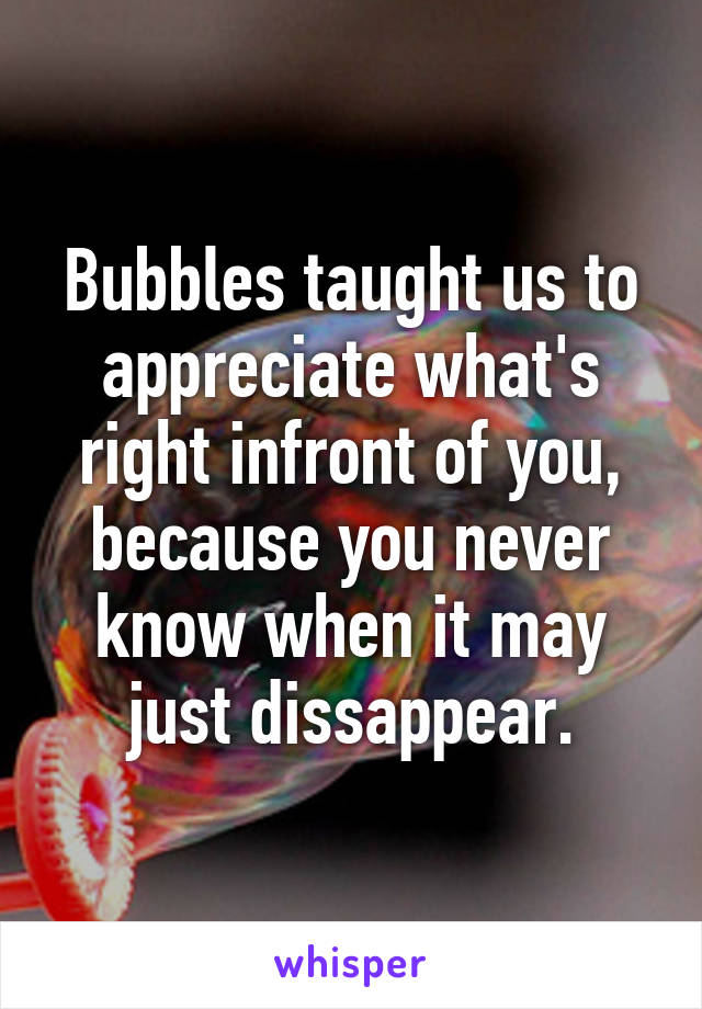 Bubbles taught us to appreciate what's right infront of you, because you never know when it may just dissappear.