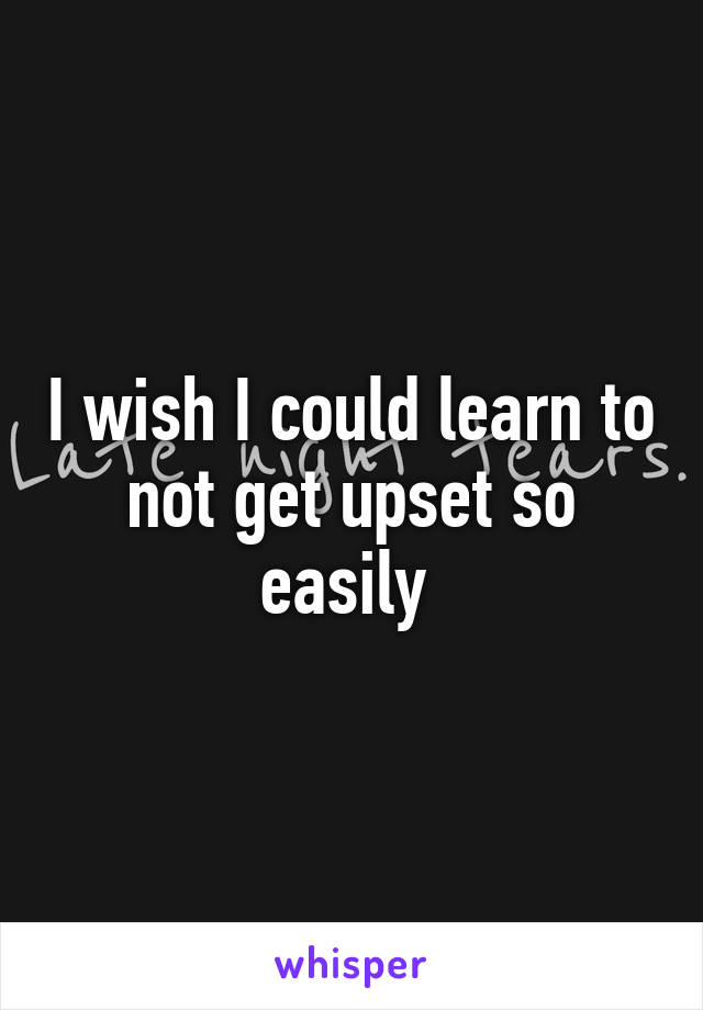 I wish I could learn to not get upset so easily 