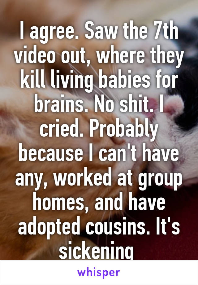 I agree. Saw the 7th video out, where they kill living babies for brains. No shit. I cried. Probably because I can't have any, worked at group homes, and have adopted cousins. It's sickening 