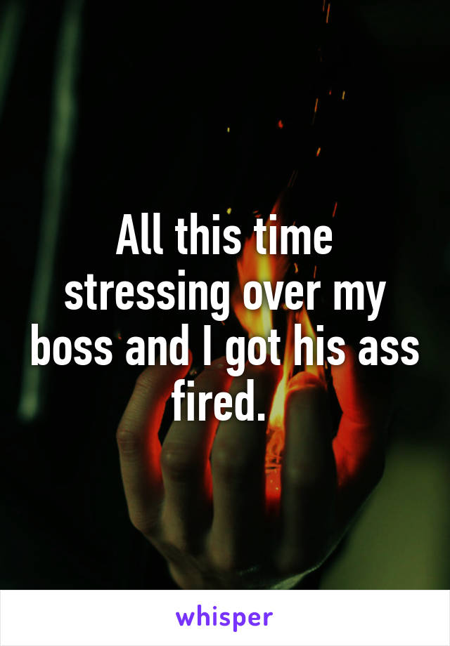 All this time stressing over my boss and I got his ass fired. 