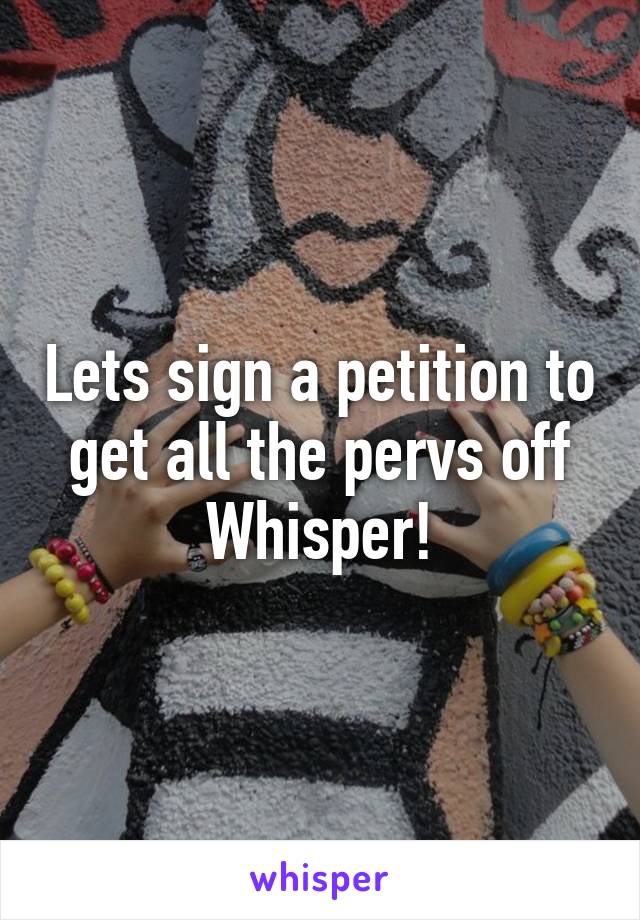 Lets sign a petition to get all the pervs off Whisper!