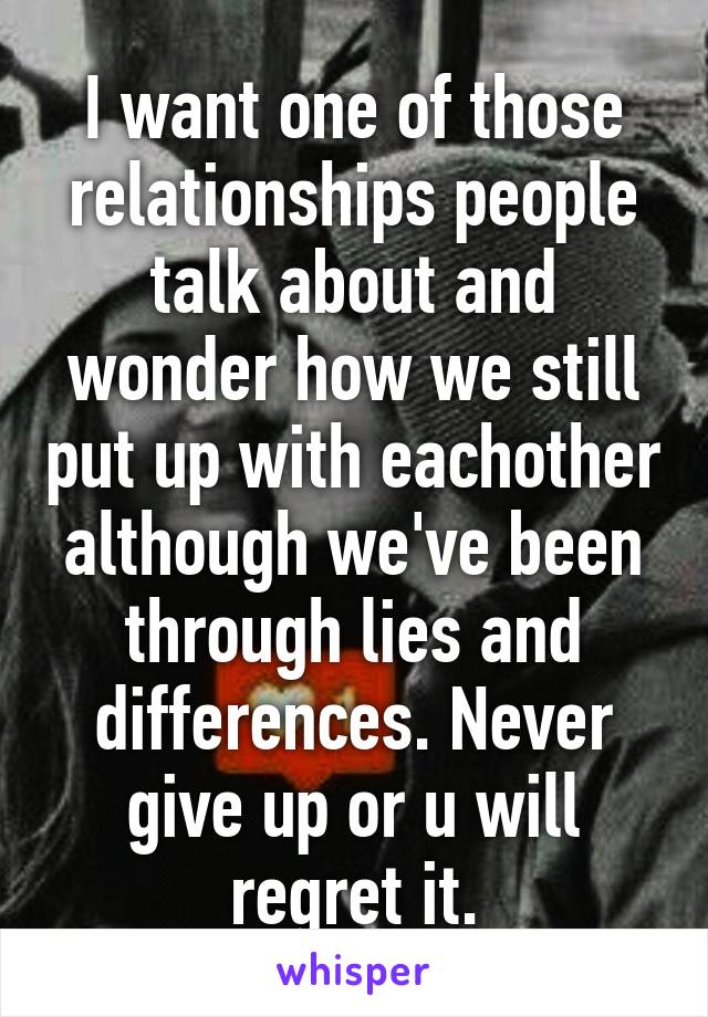 I want one of those relationships people talk about and wonder how we still put up with eachother although we've been through lies and differences. Never give up or u will regret it.