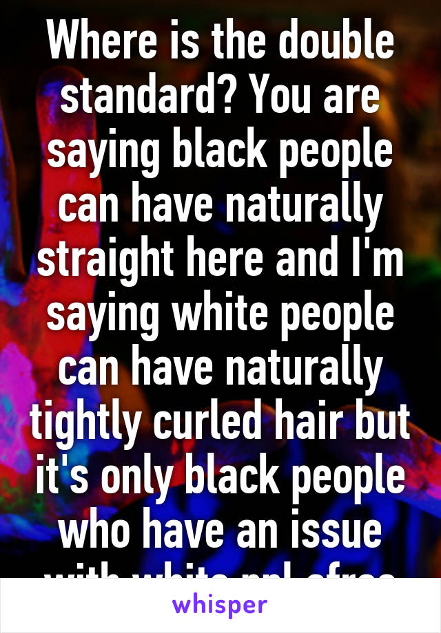 Where is the double standard? You are saying black people can have naturally straight here and I'm saying white people can have naturally tightly curled hair but it's only black people who have an issue with white ppl afros