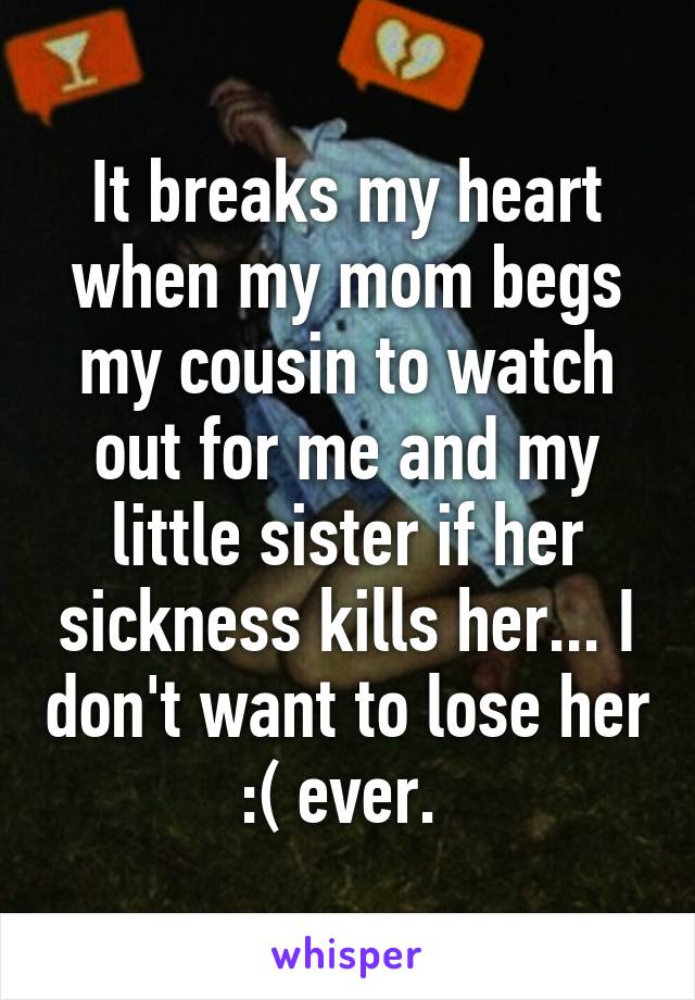 It breaks my heart when my mom begs my cousin to watch out for me and my little sister if her sickness kills her... I don't want to lose her :( ever. 