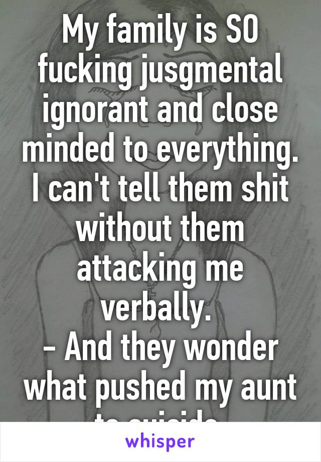 My family is SO fucking jusgmental ignorant and close minded to everything. I can't tell them shit without them attacking me verbally. 
- And they wonder what pushed my aunt to suicide.