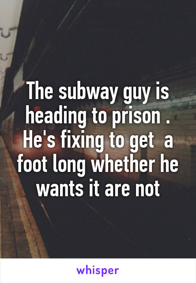 The subway guy is heading to prison . He's fixing to get  a foot long whether he wants it are not