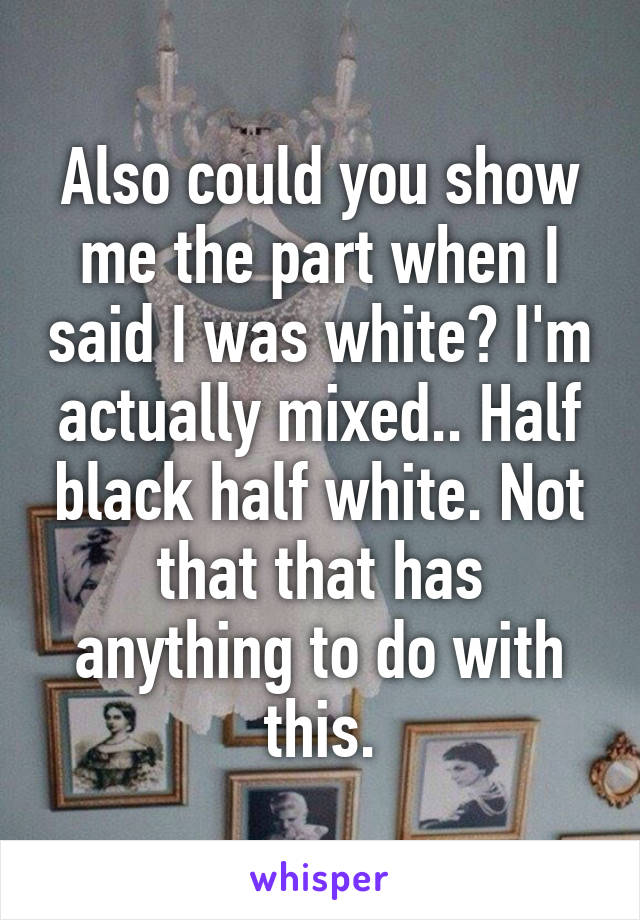 Also could you show me the part when I said I was white? I'm actually mixed.. Half black half white. Not that that has anything to do with this.