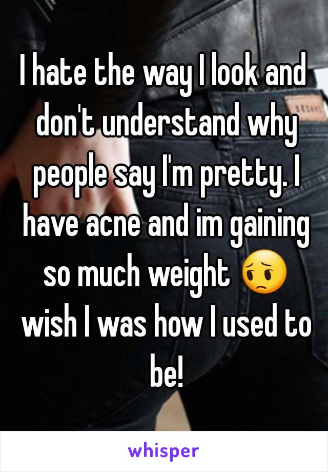 I hate the way I look and don't understand why people say I'm pretty. I have acne and im gaining so much weight 😔 wish I was how I used to be!