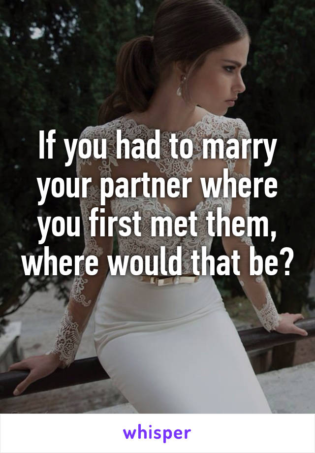 If you had to marry your partner where you first met them, where would that be? 