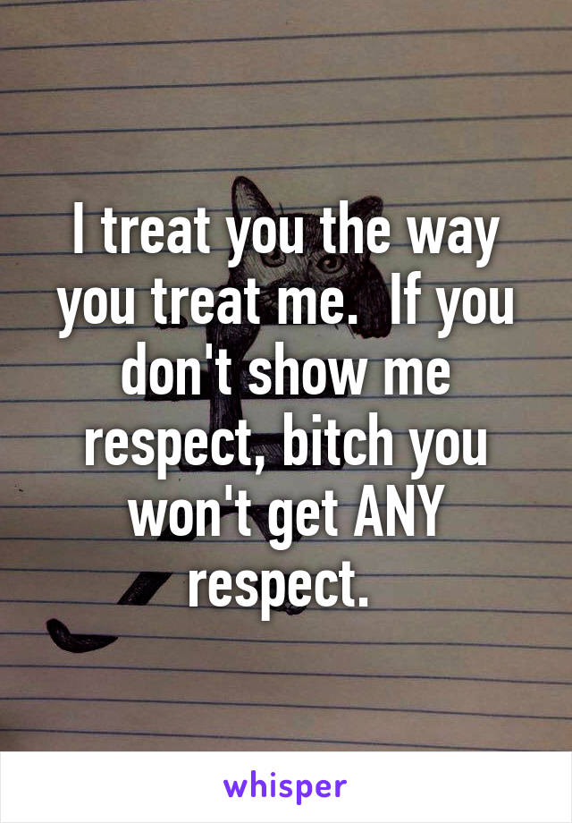 I treat you the way you treat me.  If you don't show me respect, bitch you won't get ANY respect. 