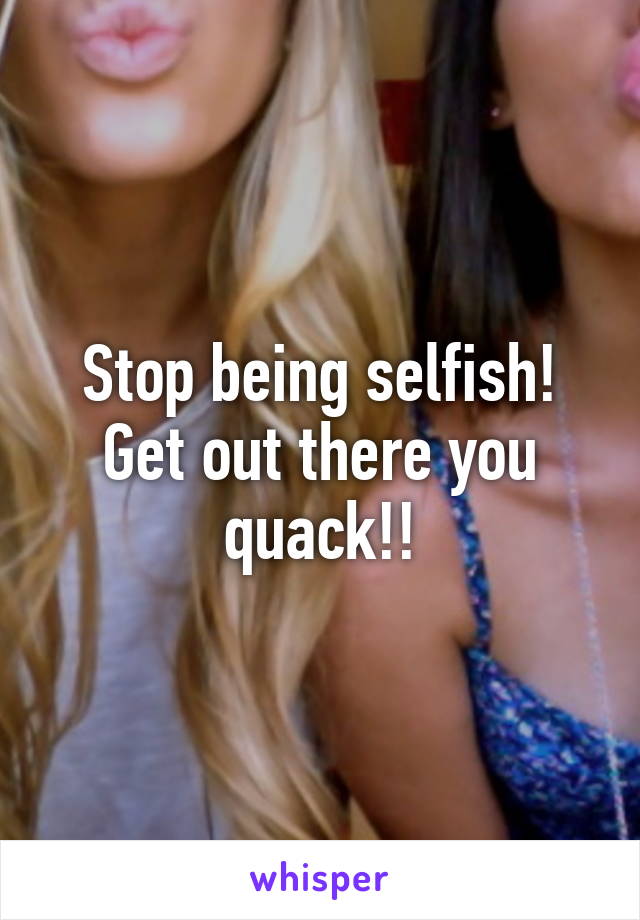 Stop being selfish! Get out there you quack!!