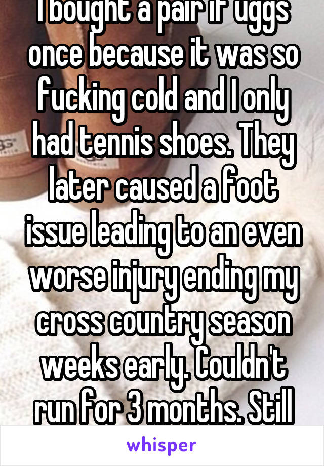 I bought a pair if uggs once because it was so fucking cold and I only had tennis shoes. They later caused a foot issue leading to an even worse injury ending my cross country season weeks early. Couldn't run for 3 months. Still sometimes bothers me.