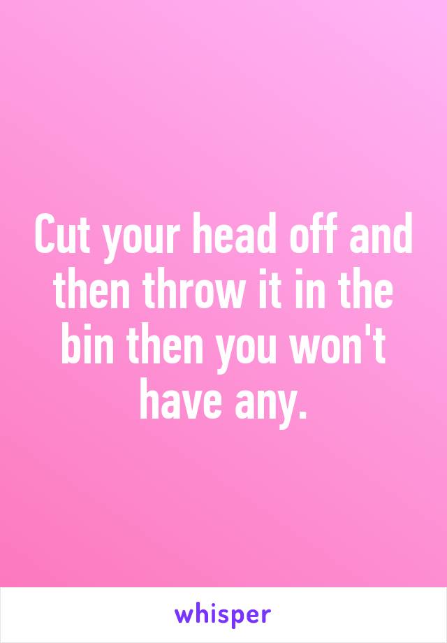 Cut your head off and then throw it in the bin then you won't have any.