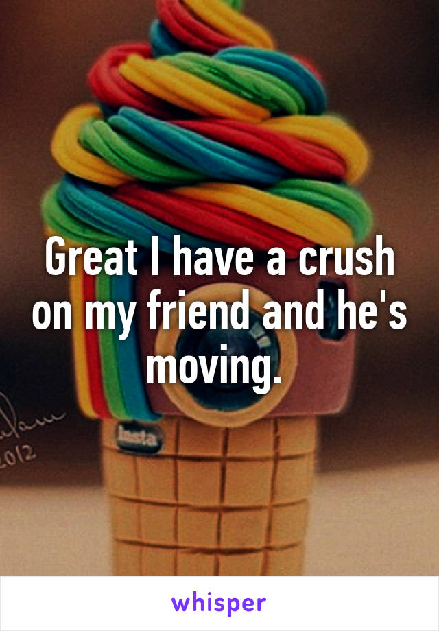 Great I have a crush on my friend and he's moving. 