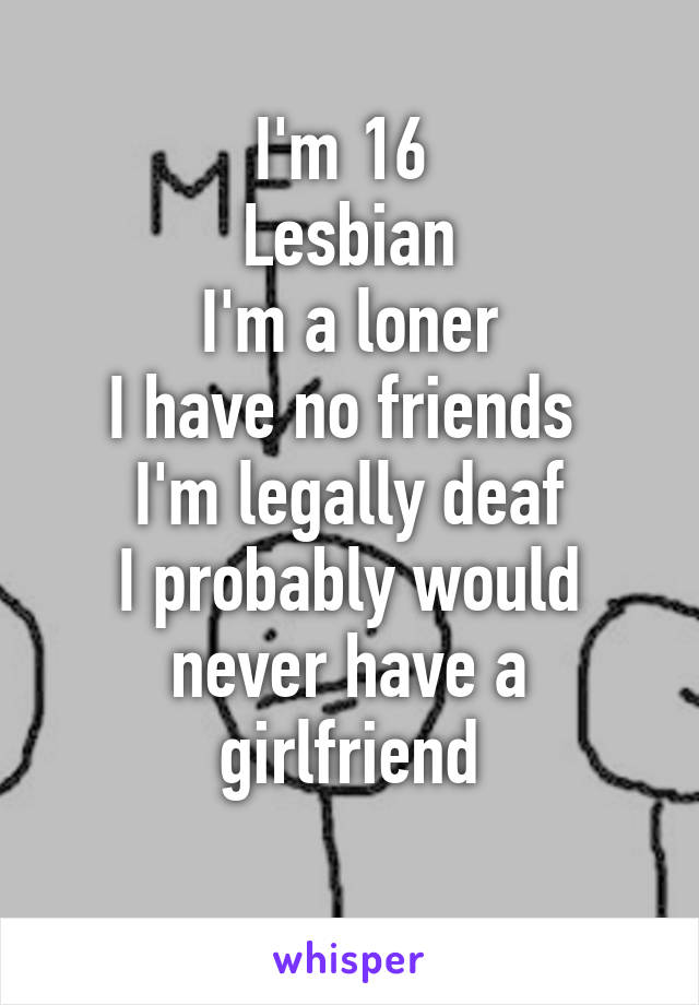 I'm 16 
Lesbian
I'm a loner
I have no friends 
I'm legally deaf
I probably would never have a girlfriend
