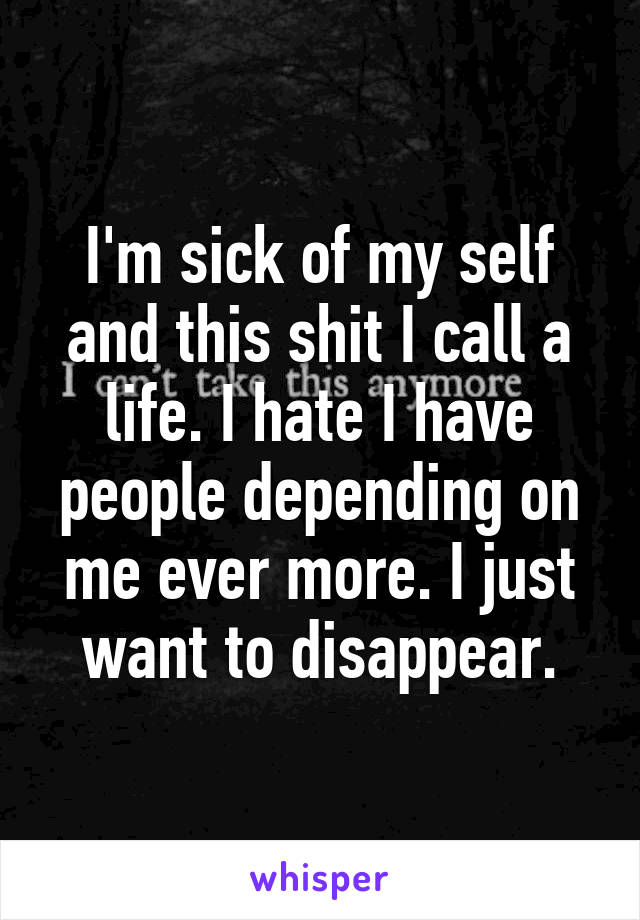 I'm sick of my self and this shit I call a life. I hate I have people depending on me ever more. I just want to disappear.