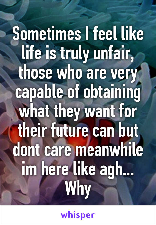 Sometimes I feel like life is truly unfair, those who are very capable of obtaining what they want for their future can but dont care meanwhile im here like agh... Why