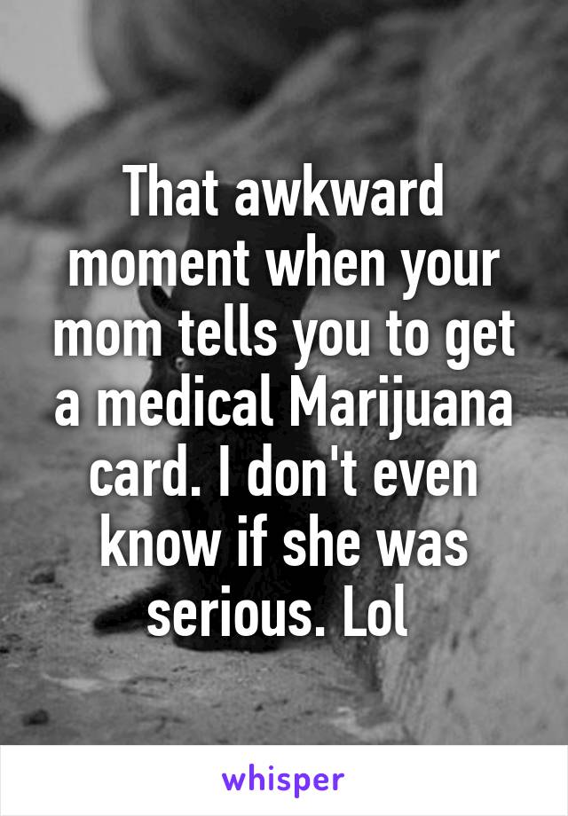 That awkward moment when your mom tells you to get a medical Marijuana card. I don't even know if she was serious. Lol 