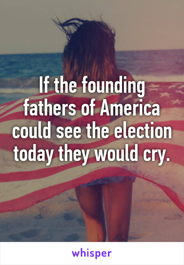 If the founding fathers of America could see the election today they would cry. 