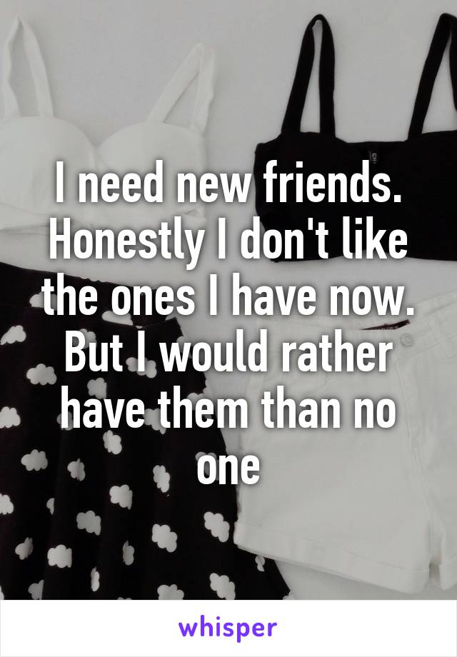 I need new friends. Honestly I don't like the ones I have now. But I would rather have them than no one