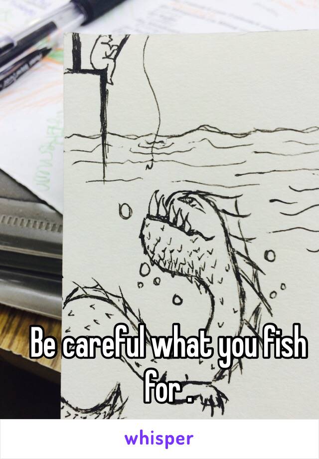 Be careful what you fish for .